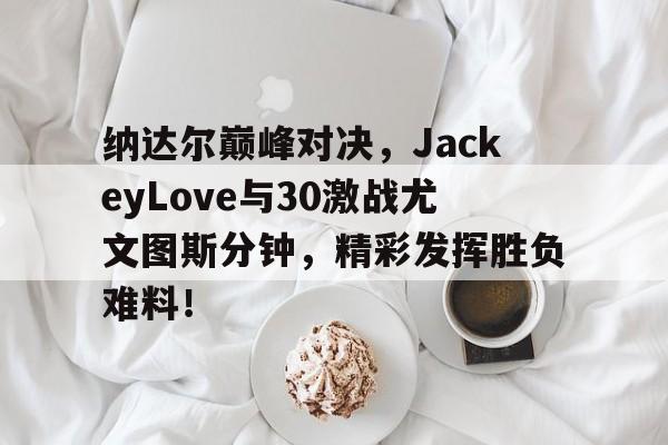 U8体育-纳达尔巅峰对决，JackeyLove与30激战尤文图斯分钟，精彩发挥胜负难料！的简单介绍